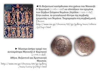◄ Οι Βυζαντινοί κατόρθωσαν στα χρόνια του Μανουήλ
Α' Κομνηνού (1143-1180) να υποτάξουν τον ηγεμόνα
των Σέρβων Στέφανο Νεμάνια (περίπου 1166-1196).
Στην εικόνα, το γενεαλογικό δέντρο της σερβικής
ηγεμονίας των Νεμάνια. Τοιχογραφία στη σερβική μονή
Decani.
http://www.ime.gr/chronos/09/gr/gallery/main/others
/p23ap1.html.
► Ήλεκτρο άσπρο τραχύ του
αυτοκράτορα Μανουήλ Α' Κομνηνού
(1143-1180). Αθήνα, Βυζαντινό και
Χριστιανικό Μουσείο,
http://www.ime.gr/chronos/09/gr/g
allery/main/coins/p23bp1.html.
 