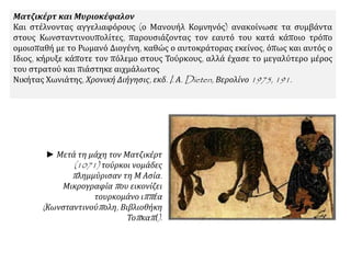 Ματζικέρτ και Μυριοκέφαλον
Και στέλνοντας αγγελιαφόρους (ο Μανουήλ Κομνηνός) ανακοίνωσε τα συμβάντα
στους Κωνσταντινουπολίτες, παρουσιάζοντας τον εαυτό του κατά κάποιο τρόπο
ομοιοπαθή με το Ρωμανό Διογένη, καθώς ο αυτοκράτορας εκείνος, όπως και αυτός ο
Ιδιος, κήρυξε κάποτε τον πόλεμο στους Τούρκους, αλλά έχασε το μεγαλύτερο μέρος
του στρατού και πιάστηκε αιχμάλωτος.
Νικήτας Χωνιάτης, Χρονική Διήγησις, εκδ. I. Α. Dieten, Βερολίνο 1975, 191.
► Μετά τη μάχη τον Ματζικέρτ
(1071) τούρκοι νομάδες
πλημμύρισαν τη Μ Ασία.
Μικρογραφία που εικονίζει
τουρκομάνο ιππέα
(Κωνσταντινούπολη, Βιβλιοθήκη
Τοπκαπί).
 