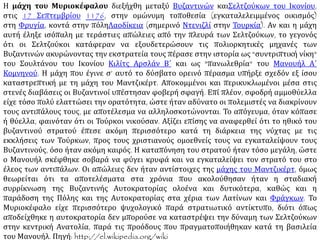 Η μάχη του Μυριοκέφαλου διεξήχθη μεταξύ Βυζαντινών και Σελτζούκων του Ικονίου,
στις 17 Σεπτεμβρίου 1176, στην ομώνυμη τοποθεσία (εγκαταλελειμμένος οικισμός)
στη Φρυγία, κοντά στην πόληΛαοδίκεια. Αν και η μάχη αυτή έληξε ισόπαλη με τεράστιες
απώλειες από την πλευρά των Σελτζούκων, το γεγονός ότι οι Σελτζούκοι κατάφεραν να
εξουδετερώσουν τις πολιορκητικές μηχανές των Βυζαντινών ακυρώνοντας την εκστρατεία
τους πέρασε στην ιστορία ως "συντριπτική νίκη" του Σουλτάνου του Ικονίου Κιλίτς Αρσλάν
Β΄ και ως "πανωλεθρία" του Μανουήλ Α΄ Κομνηνού. Η μάχη που έγινε σ’ αυτό το δύσβατο
ορεινό πέρασμα υπήρξε σχεδόν εξ ίσου καταστρεπτική με τη μάχη του Μαντζικέρτ.
Αποκομμένοι και περικυκλωμένοι μέσα στις στενές διαβάσεις οι Βυζαντινοί υπέστησαν
φοβερή σφαγή. Επί πλέον, σφοδρή αμμοθύελλα είχε τόσο πολύ ελαττώσει την ορατότητα,
ώστε ήταν αδύνατο οι πολεμιστές να διακρίνουν τους αντιπάλους τους, με αποτέλεσμα να
αλληλοσκοτώνονται. Το απόγευμα, όταν κόπασε ή θύελλα, φαινόταν ότι οι Τούρκοι
νικούσαν. Αξίζει επίσης να αναφερθεί ότι το ηθικό του βυζαντινού στρατού έπεσε ακόμη
περισσότερο κατά τη διάρκεια της νύχτας με τις εκκλήσεις των Τούρκων, προς τους
χριστιανούς ομοεθνείς τους να εγκαταλείψουν τους Βυζαντινούς, όσο ήταν ακόμη καιρός.
Η καταπόνηση του στρατού ήταν τόσο μεγάλη, ώστε ο Μανουήλ σκέφθηκε σοβαρά να
φύγει κρυφά και να εγκαταλείψει τον στρατό του στο έλεος των αντιπάλων. Οι απώλειες
δεν ήταν αντίστοιχες της μάχης του Μαντζικέρτ, όμως θεωρείται ότι τα αποτελέσματα στα
χρόνια που ακολούθησαν ήταν η σταδιακή συρρίκνωση της Βυζαντινής Αυτοκρατορίας
ολοένα και δυτικότερα, καθώς και η παράδοση της Πόλης και της Αυτοκρατορίας στα χέρια
των Λατίνων και Φράγκων. Το Μυριοκέφαλο είχε περισσότερο ψυχολογικό παρά
στρατιωτικό αντίκτυπο, διότι όπως αποδείχθηκε η αυτοκρατορία δεν μπορούσε να
καταστρέψει την δύναμη των Σελτζούκων στην κεντρική Ανατολία, παρά τις προόδους που
πραγματοποιήθηκαν κατά τη βασιλεία του Μανουήλ. Πηγή: http://el.wikipedia.org/wiki.
 