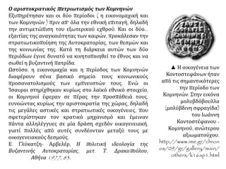Ο αριστοκρατικός πατριωτισμός των Κομνηνών
Εξυπηρέτησαν και οι δύο περίοδοι ( η εικονομαχική και
των Κομνηνών ) πριν απ' όλα την εθνική επιταγή, δηλαδή
την αντιμετώπιση του εξωτερικού εχθρού. Και οι δύο...
εξαιτίας της αναγκαιότητας των καιρών, προκάλεσαν την
στρατιωτικοποίηση της Αυτοκρατορίας, των θεσμών και
της κοινωνίας της. Κατά τη διάρκεια αυτών των δύο
περιόδων έγινε δυνατό να κινητοποιηθεί το έθνος και να
σωθεί η βυζαντινή πατρίδα.
Ωστόσο, η εικονομαχία και η περίοδος των Κομνηνών
διαφέρουν σένα βασικό σημείο: τους κοινωνικούς
προσανατολισμούς των εμπνευστών τους. Ενώ οι
Ίσαυροι στηρίχθηκαν κυρίως στο λαϊκό εθνικό στοιχείο,
οι Κομνηνοί έφεραν σε πέρας την προσπάθειά τους,
ευνοώντας κυρίως την αριστοκρατία της χώρας, δηλαδή
τις μεγάλες αστικές και στρατιωτικές οικογένειες, που
σφετερίστηκαν τον κρατικό μηχανισμό και έμειναν
πάντα αλληλέγγυες σε μία δράση σχεδόν οικογενειακή,
γιατί πολλές από αυτές συνδέονταν μεταξύ τους με
οικογενειακούς δεσμούς.
Ε. Γλύκατζη- Αρβελέρ, Η πολιτική ιδεολογία της
Βυζαντινής Αυτοκρατορίας, μετ. Τ. Δρακοπούλου, Αθήνα
1977, 83.
▲ Η οικογένεια των
Κοντοστεφάνων ήταν
από τις σημαντικότερες
την περίοδο των
Κομνηνών. Στην εικόνα
μολυβδόβουλλο
(μολύβδινη σφραγίδα)
του Ιωάννη
Κοντοστέφανου -
Κομνηνού, ανώτερου
αξιωματούχου.
http://www.ime.gr/chron
os/09/gr/gallery/main/
others/k16ap1.html.
 