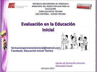 Evaluación en la EducaciónEvaluación en la Educación
InicialInicial
Equipo de formación docente
Educación inicial
Octubre 2011
formacionpermanenteinicial@hotmail.com
Facebook: Educación Inicial Táchira
 