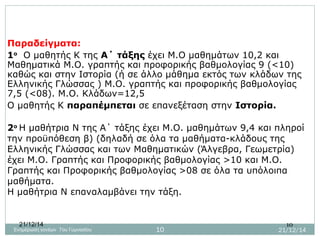 21/12/14 10
Παραδείγματα:
1ο
Ο μαθητής Κ της Α΄ τάξης έχει Μ.Ο μαθημάτων 10,2 και
Μαθηματικά Μ.Ο. γραπτής και προφορικής βαθμολογίας 9 (<10)
καθώς και στην Ιστορία (ή σε άλλο μάθημα εκτός των κλάδων της
Ελληνικής Γλώσσας ) Μ.Ο. γραπτής και προφορικής βαθμολογίας
7,5 (<08). Μ.Ο. Κλάδων=12,5
Ο μαθητής Κ παραπέμπεται σε επανεξέταση στην Ιστορία.
2ο
Η μαθήτρια Ν της Α΄ τάξης έχει Μ.Ο. μαθημάτων 9,4 και πληροί
την προϋπόθεση β) (δηλαδή σε όλα τα μαθήματα-κλάδους της
Ελληνικής Γλώσσας και των Μαθηματικών (Άλγεβρα, Γεωμετρία)
έχει Μ.Ο. Γραπτής και Προφορικής βαθμολογίας >10 και Μ.Ο.
Γραπτής και Προφορικής βαθμολογίας >08 σε όλα τα υπόλοιπα
μαθήματα.
Η μαθήτρια Ν επαναλαμβάνει την τάξη.
21/12/1410Ενημέρωση γονέων 7ου Γυμνασίου
 