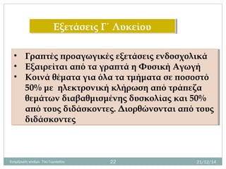 Εξετάσεις Γ΄ ΛυκείουΕξετάσεις Γ΄ Λυκείου
• Γραπτές προαγωγικές εξετάσεις ενδοσχολικά
• Εξαιρείται από τα γραπτά η Φυσική Αγωγή
• Κοινά θέματα για όλα τα τμήματα σε ποσοστό
50% με ηλεκτρονική κλήρωση από τράπεζα
θεμάτων διαβαθμισμένης δυσκολίας και 50%
από τους διδάσκοντες. Διορθώνονται από τους
διδάσκοντες
• Γραπτές προαγωγικές εξετάσεις ενδοσχολικά
• Εξαιρείται από τα γραπτά η Φυσική Αγωγή
• Κοινά θέματα για όλα τα τμήματα σε ποσοστό
50% με ηλεκτρονική κλήρωση από τράπεζα
θεμάτων διαβαθμισμένης δυσκολίας και 50%
από τους διδάσκοντες. Διορθώνονται από τους
διδάσκοντες
21/12/14Ενημέρωση γονέων 7ου Γυμνασίου 22
 