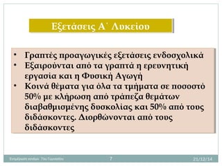 Εξετάσεις Α΄ ΛυκείουΕξετάσεις Α΄ Λυκείου
• Γραπτές προαγωγικές εξετάσεις ενδοσχολικά
• Εξαιρούνται από τα γραπτά η ερευνητική
εργασία και η Φυσική Αγωγή
• Κοινά θέματα για όλα τα τμήματα σε ποσοστό
50% με κλήρωση από τράπεζα θεμάτων
διαβαθμισμένης δυσκολίας και 50% από τους
διδάσκοντες. Διορθώνονται από τους
διδάσκοντες
• Γραπτές προαγωγικές εξετάσεις ενδοσχολικά
• Εξαιρούνται από τα γραπτά η ερευνητική
εργασία και η Φυσική Αγωγή
• Κοινά θέματα για όλα τα τμήματα σε ποσοστό
50% με κλήρωση από τράπεζα θεμάτων
διαβαθμισμένης δυσκολίας και 50% από τους
διδάσκοντες. Διορθώνονται από τους
διδάσκοντες
21/12/14Ενημέρωση γονέων 7ου Γυμνασίου 7
 