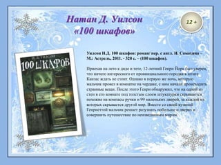 Уилсон Н.Д. 100 шкафов: роман/ пер. с англ. И. Самохина –
М.: Астрель, 2011. - 320 с. – (100 шкафов).
Приехав на лето к дяде и тете, 12-летний Генри Йорк был уверен,
что ничего интересного от провинциального городка в штате
Канзас ждать не стоит. Однако в первую же ночь, которую
мальчик провел в комнатке на чердаке, с ним начали происходить
странные вещи. После этого Генри обнаружил, что на одной из
стен в его комнате под толстым слоем штукатурки скрываются
похожие на компасы ручки и 99 маленьких дверей, за каждой из
которых скрывается другой мир. Вместе со своей кузиной
Генриеттой мальчик решает разузнать побольше о дверях и
совершить путешествие по неизведанным мирам.
Натан Д. Уилсон
«100 шкафов»
12 +
 