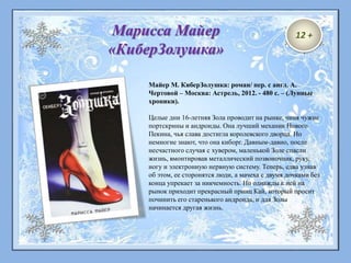 Майер М. КиберЗолушка: роман/ пер. с англ. А.
Чертовой – Москва: Астрель, 2012. - 480 с. – (Лунные
хроники).
Целые дни 16-летняя Зола проводит на рынке, чиня чужие
портскрины и андроиды. Она лучший механик Нового
Пекина, чья слава достигла королевского дворца. Но
немногие знают, что она киборг. Давным-давно, после
несчастного случая с хувером, маленькой Золе спасли
жизнь, вмонтировав металлический позвоночник, руку,
ногу и электронную нервную систему. Теперь, едва узнав
об этом, ее сторонятся люди, а мачеха с двумя дочками без
конца упрекает за никчемность. Но однажды к ней на
рынок приходит прекрасный принц Кай, который просит
починить его старенького андроида, и для Золы
начинается другая жизнь.
Марисса Майер
«КиберЗолушка»
12 +
 