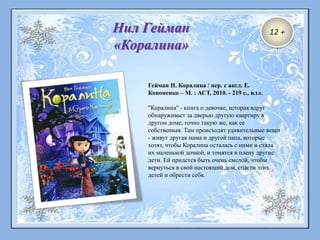Гейман Н. Коралина / пер. с англ. Е.
Кононенко – М. : АСТ, 2010. - 219 с., илл.
"Коралина" - книга о девочке, которая вдруг
обнаруживает за дверью другую квартиру в
другом доме, точно такую же, как ее
собственная. Там происходят удивительные вещи
- живут другая мама и другой папа, которые
хотят, чтобы Коралина осталась с ними и стала
их маленькой дочкой, и томятся в плену другие
дети. Ей придется быть очень смелой, чтобы
вернуться в свой настоящий дом, спасти этих
детей и обрести себя.
Нил Гейман
«Коралина»
12 +
 