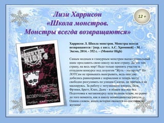 Харрисон Л. Школа монстров. Монстры всегда
возвращаются / [пер. с англ. А.С. Хромовой] – М. :
Эксмо, 2014. - 352 с. – (Monster High)
Самым модным и гламурным монстрам выпал уникальный
шанс прославить свою школу на всю страну. Да что там
страну, на весь мир! Надо только принять участие в
отпадном конкурсе под лозунгом "Жуть - это круть!" Но
ЛОТСам не привыкать выигрывать, ведь они уже
добились равноправия с нормалами и теперь могут
свободно разгуливать по улицам Салема, не прячась и не
маскируясь. За работу с энтузиазмом взялись Ляля,
Фрэнки, Бретт, Клео, Дьюс - в общем все-все-все.
Подготовка к мегаконкурсу шла полным ходом, но ровно
до того момента, как в школу неожиданно нагрянули...
Одним словом, конец истории оказался по-настоящему
жутким!
Лизи Харрисон
«Школа монстров.
Монстры всегда возвращаются»
12 +
 