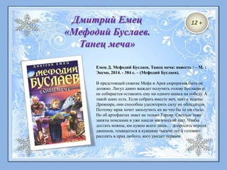 Емец Д. Мефодий Буслаев. Танец меча: повесть / – М. :
Эксмо, 2014. - 384 с. – (Мефодий Буслаев).
В предстоящей схватке Мефа и Арея сюрпризов быть не
должно. Лигул давно жаждет получить голову Буслаева и
не собирается оставлять ему ни одного шанса на победу. А
такой шанс есть. Если собрать вместе меч, щит и ножны
Древнира, они способны удесятерить силу их обладателя.
Поэтому мрак хочет заполучить их во что бы то ни стало.
Но об артефактах знает не только Тартар. Светлые тоже
заняты поисками и уже нашли магический щит. Чтобы
достать ножны, им нужно всего лишь… допросить короля
джиннов, томящегося в кувшине тысячи лет и готового
рассеять в прах любого, кого увидит первым.
Дмитрий Емец
«Мефодий Буслаев.
Танец меча»
12 +
 
