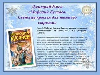 Емец Д. Мефодий Буслаев. Светлые крылья для темного
стража: повесть / – М. : Эксмо, 2014. - 416 с. – (Мефодий
Буслаев).
Незадолго до гибели повелитель мрака Кводнон написал на
пергаменте имя преемника и запечатал его своей печатью. А
когда после смерти Кводнона стали искать это завещание,
оказалось, что оно исчезло. Волею судьбы, ибо ничего в
духовном мире случайного нет, этот пергамент, а вместе с ним и
эйдос Улиты, попал в руки Мефодия и Дафны. Эйдос Улиты
уникален – он единственный сочетает в себе свет и тьму.
Пергамент и эйдос ищет бывший приближенный Кводнона
Спуриус. Он мечтает занять место Лигула и стать повелителем
Мрака. Страшно представить, что произойдет, если Спуриус,
разобравшись в тайне эйдоса Улиты, сумеет вселить мрак во все
приходящие в мир эйдосы. Душа человека тогда станет
творением не только Света, но и Мрака…
Дмитрий Емец
«Мефодий Буслаев.
Светлые крылья для темного
стража»
12 +
 
