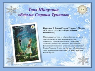6 +Тоня Шипулина
«Ведьма Страны Туманов»
Шипулина Т. Ведьма Страны Туманов / - Москва:
АСТ, 2014. – 218 с., ил. – (Серия «Шляпа
волшебника»).
Юсинь кажется, что в ее обычной жизни нет места
чудесам, но, когда в их маленьком городке
появляются таинственные птицы с тяжелыми
острыми клювами, она понимает, что ошибалась.
Вскоре после появления крылаток девочка попадает в
Страну Туманов. В мир, где обитают заблудившиеся
души и могущественные духи, где живет властная
ведьма Урсула.
 