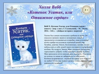 6 +
Холли Вебб
«Котенок Усатик, или
Отважное сердце»
Вебб Х. Котенок Усатик, или Отважное сердце :
повесть / [пер. с англ. Г. Соловьевой]. - М.: Эксмо,
2014. - 144 с. – (Добрые истории о зверятах)
Усатик был самым маленьким и робким из котят. Он
опасался громких звуков и незнакомых людей и
предпочитал отсиживаться в коробке, пока остальные
котята храбро исследовали огромный новый мир.
Хозяйка, девочка Эмили, беспокоилась, захочет ли кто-
нибудь взять к себе домой такого пугливого и неласкового
котёнка. Но подруга Эмили, Мия, оказалась достаточно
терпеливой и доброй, чтобы завоевать дружбу Усатика.
Мия приходила почти каждый день поиграть с Усатиком,
но почему-то никак не забирала его к себе домой.
Котёнок встревожился - неужели на самом деле Мия его
не любит? И что ему нужно сделать, чтобы девочка стала
наконец его хозяйкой?
 