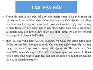 1.3.6. HẠN HÁN
 Trong khi một số nơi trên thế giới chìm ngập trong lũ lụt triền miên thì
một số nơi khác lại hứng chịu những đợt hạn hán khốc liệt kéo dài. Hạn
hán làm cạn kiệt nguồn nước sinh hoạt và tưới tiêu, gây ảnh hưởng
nghiêm trọng đến nền nông nghiệp của nhiều nước. Hậu quả là sản lượng
và nguồn cung cấp lương thực bị đe dọa, một lượng lớn dân số trên trái
đất đang và sẽ chịu cảnh đói khát.
 Hiện tại, các vùng như Ấn Độ, Pakistan, và Châu Phi đang hứng chịu
những đợt hạn hán, lượng mưa ở các khu vực này ngày càng thấp, và tình
trạng này còn tiếp tục kéo dài trong vài thập kỷ tới. Theo ước tính, đến
năm 2020, sẽ có khoảng 75 triệu đến 250 triệu người dân châu Phi thiếu
nguồn nước sinh hoạt và canh tác, dẫn đến sản lượng nông nghiệp của lục
địa này sẽ giảm khoảng 50%.
 