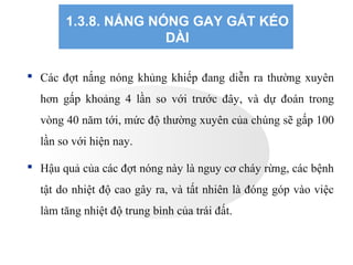 1.3.8. NẮNG NÓNG GAY GẮT KÉO
DÀI
 Các đợt nắng nóng khủng khiếp đang diễn ra thường xuyên
hơn gấp khoảng 4 lần so với trước đây, và dự đoán trong
vòng 40 năm tới, mức độ thường xuyên của chúng sẽ gấp 100
lần so với hiện nay.
 Hậu quả của các đợt nóng này là nguy cơ cháy rừng, các bệnh
tật do nhiệt độ cao gây ra, và tất nhiên là đóng góp vào việc
làm tăng nhiệt độ trung bình của trái đất.
 
