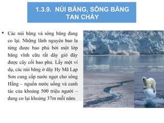 1.3.9. NÚI BĂNG, SÔNG BĂNG
TAN CHẢY
 Các núi băng và sông băng đang
co lại. Những lãnh nguyên bao la
từng được bao phủ bởi một lớp
băng vĩnh cữu rất dày giờ đây
được cây cối bao phủ. Lấy một ví
dụ, các núi băng ở dãy Hy Mã Lạp
Sơn cung cấp nước ngọt cho sông
Hằng – nguồn nước uống và canh
tác của khoảng 500 triệu người –
đang co lại khoảng 37m mỗi năm.
 
