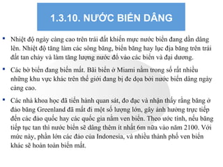 1.3.10. NƯỚC BIỂN DÂNG
 Nhiệt độ ngày càng cao trên trái đất khiến mực nước biển đang dần dâng
lên. Nhiệt độ tăng làm các sông băng, biển băng hay lục địa băng trên trái
đất tan chảy và làm tăng lượng nước đổ vào các biển và đại dương.
 Các bờ biển đang biến mất. Bãi biển ở Miami nằm trong số rất nhiều
những khu vực khác trên thế giới đang bị đe dọa bởi nước biển dâng ngày
càng cao.
 Các nhà khoa học đã tiến hành quan sát, đo đạc và nhận thấy rằng băng ở
đảo băng Greenland đã mất đi một số lượng lớn, gây ảnh hưởng trực tiếp
đến các đảo quốc hay các quốc gia nằm ven biển. Theo ước tính, nếu băng
tiếp tục tan thì nước biển sẽ dâng thêm ít nhất 6m nữa vào năm 2100. Với
mức này, phần lớn các đảo của Indonesia, và nhiều thành phố ven biển
khác sẽ hoàn toàn biến mất.
 