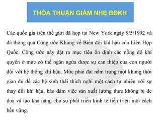 THỎA THUẬN GIẢM NHẸ BĐKH
Các quốc gia trên thế giới đã họp tại New York ngày 9/5/1992 và
đã thông qua Công ước Khung về Biến đổi khí hậu của Liên Hợp
Quốc. Công ước này đặt ra mục tiêu ổn định các nồng độ khí
quyển ở mức có thể ngăn ngừa được sự can thiệp của con người
đối với hệ thống khí hậu. Mức phải đạt nằm trong một khung thời
gian đủ để các hệ sinh thái thích nghi một cách tự nhiên với sự
thay đổi khí hậu, bảo đảm việc sản xuất lương thực không bị đe
doạ và tạo khả năng cho sự phát triển kinh tế tiến triển một cách
bền vững.
 