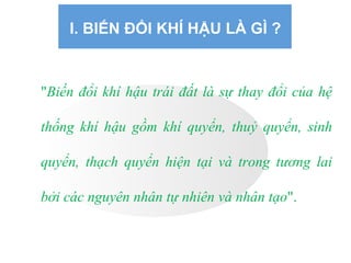 I. BIẾN ĐỔI KHÍ HẬU LÀ GÌ ?
"Biến đổi khí hậu trái đất là sự thay đổi của hệ
thống khí hậu gồm khí quyển, thuỷ quyển, sinh
quyển, thạch quyển hiện tại và trong tương lai
bởi các nguyên nhân tự nhiên và nhân tạo".
 