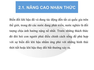 2.1. NÂNG CAO NHẬN THỨC
Biến đổi khí hậu đã và đang tác động đến tất cả quốc gia trên
thế giới, trong đó các nước đang phát triển, nước nghèo là đối
tượng chịu ảnh hưởng nặng nề nhất. Trước những thách thức
đó đòi hỏi con người phải điều chỉnh cách sống để phù hợp
với sự biến đổi khí hậu nhằm ứng phó với những hình thái
thời tiết hoặc khí hậu thay đổi bất thường xảy ra.
 