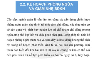 2.2. KẾ HOẠCH PHÒNG NGỪA
VÀ GIẢM NHẸ BĐKH
Các cấp, ngành quản lý cần làm tốt công tác xây dựng chiến lược
phòng ngừa giảm nhẹ thiên tai một cách chủ động, xác thực trên cơ
sở xây dựng và phát huy nguồn lực tại chỗ nhằm chủ động phòng
ngừa, ứng phó kịp thời và khắc phục hiệu quả. Lồng ghép tốt nhất kế
hoạch phòng ngừa thảm hoạ và xem đây là hoạt động không thể tách
rời trong kế hoạch phát triển kinh tế xã hội của đại phương. Khi
thảm họa biến đổi khí hậu (BĐKH) xảy ra chúng ta khó có thể nói
đến phát triển và nỗ lực phát triển xã hội có nguy cơ bị hủy hoại.
 