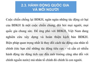 2.3. HÀNH ĐỘNG QUỐC GIA
VÀ MỖI NGƯỜI
Cuộc chiến chống lại BĐKH, ngăn ngừa những tác động có hại
của BĐKH là một cuộc chiến chung, đòi hỏi mọi người, mọi
quốc gia chung sức. Để ứng phó với BĐKH, Việt Nam đang
nghiên cứu xây dựng và hoàn thiện kịch bản BĐKH.
Biện pháp quan trọng nhất là thay đổi cách tác động của nhân tố
chính (tức hạn chế những tác động tiêu cực - và cần có nhiều
hành động tác động tích cực đến môi trường cũng như đối với
chính nguồn nước) mà nhân tố chính đó chính là con người.
 