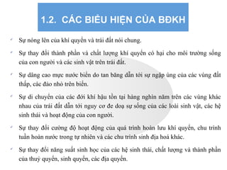 1.2. CÁC BIỂU HIỆN CỦA BĐKH

Sự nóng lên của khí quyển và trái đất nói chung.

Sự thay đổi thành phần và chất lượng khí quyển có hại cho môi trường sống
của con người và các sinh vật trên trái đất.

Sự dâng cao mực nước biển do tan băng dẫn tới sự ngập úng của các vùng đất
thấp, các đảo nhỏ trên biển.

Sự di chuyển của các đới khí hậu tồn tại hàng nghìn năm trên các vùng khác
nhau của trái đất dẫn tới nguy cơ đe doạ sự sống của các loài sinh vật, các hệ
sinh thái và hoạt động của con người.

Sự thay đổi cường độ hoạt động của quá trình hoàn lưu khí quyển, chu trình
tuần hoàn nước trong tự nhiên và các chu trình sinh địa hoá khác.

Sự thay đổi năng suất sinh học của các hệ sinh thái, chất lượng và thành phần
của thuỷ quyển, sinh quyển, các địa quyển.
 