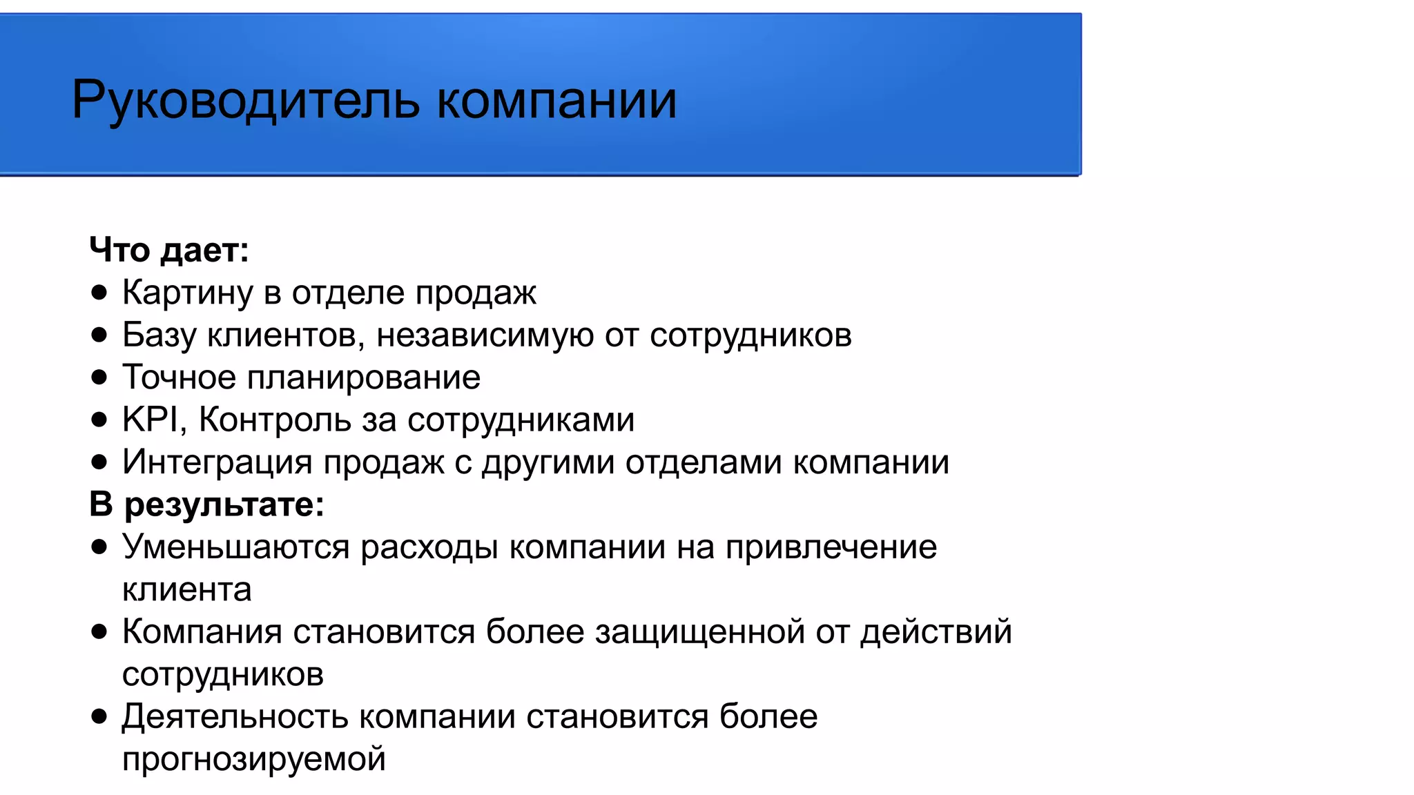 Что дает:
● Картину в отделе продаж
● Базу клиентов, независимую от сотрудников
● Точное планирование
● KPI, Контроль за сотрудниками
● Интеграция продаж с другими отделами компании
В результате:
● Уменьшаются расходы компании на привлечение
клиента
● Компания становится более защищенной от действий
сотрудников
● Деятельность компании становится более
прогнозируемой
Руководитель компании
 
