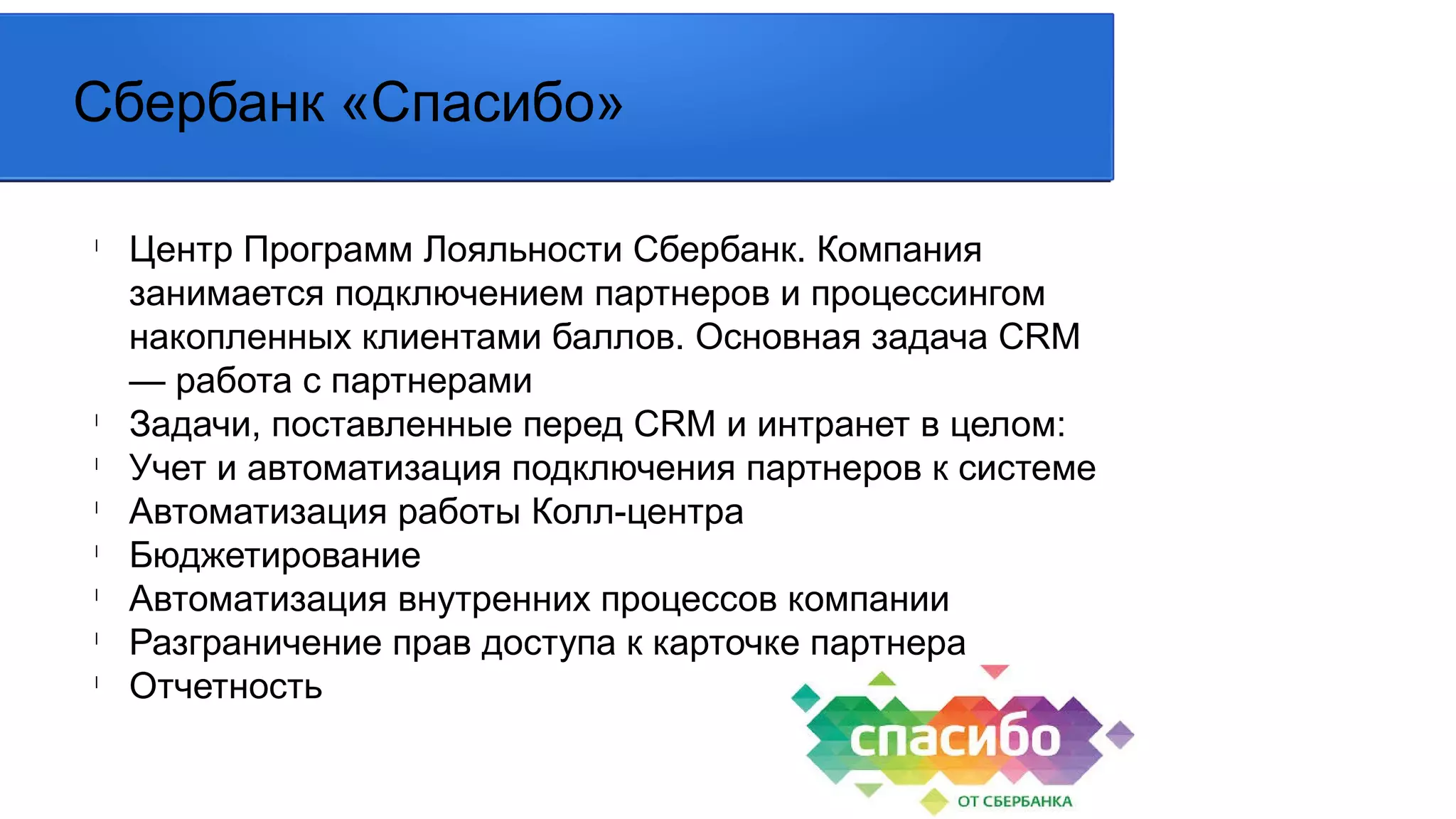 l
Центр Программ Лояльности Сбербанк. Компания
занимается подключением партнеров и процессингом
накопленных клиентами баллов. Основная задача CRM
— работа с партнерами
l
Задачи, поставленные перед CRM и интранет в целом:
l
Учет и автоматизация подключения партнеров к системе
l
Автоматизация работы Колл-центра
l
Бюджетирование
l
Автоматизация внутренних процессов компании
l
Разграничение прав доступа к карточке партнера
l
Отчетность
Сбербанк «Спасибо»
 