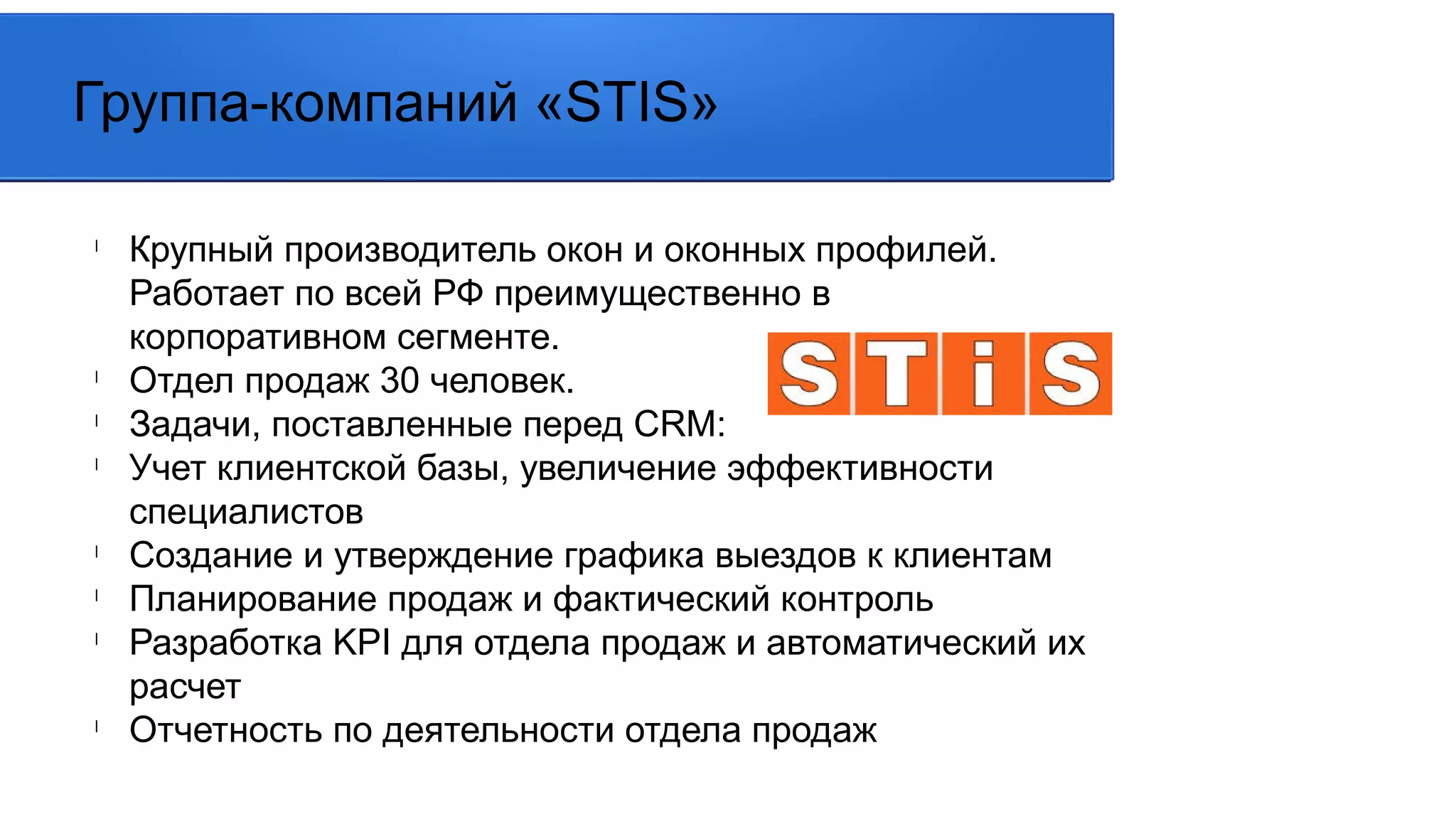l
Крупный производитель окон и оконных профилей.
Работает по всей РФ преимущественно в
корпоративном сегменте.
l
Отдел продаж 30 человек.
l
Задачи, поставленные перед CRM:
l
Учет клиентской базы, увеличение эффективности
специалистов
l
Создание и утверждение графика выездов к клиентам
l
Планирование продаж и фактический контроль
l
Разработка KPI для отдела продаж и автоматический их
расчет
l
Отчетность по деятельности отдела продаж
Группа-компаний «STIS»
 