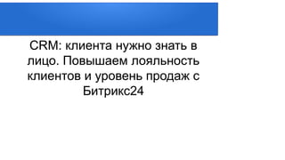 CRM: клиента нужно знать в
лицо. Повышаем лояльность
клиентов и уровень продаж с
Битрикс24
 