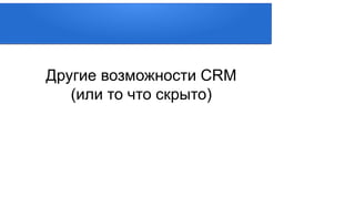 Другие возможности CRM
(или то что скрыто)
 