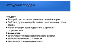 Что дает:
● Быстрой доступ к карточке клиента и её истории
● Работа с рутинными действиями - напоминания, дела,
задачи
● Автоматизация взаимодействия с другими
сотрудниками
В результате:
● Увеличивается производительность работы
● Улучшается контакт с клиентом
● Увеличивается (возможно) доход
Сотрудник продаж
 