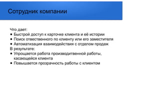 Что дает:
● Быстрой доступ к карточке клиента и её истории
● Поиск отвественного по клиенту или его заместителя
● Автоматизация взаимодействия с отделом продаж
В результате:
● Упрощается работа производитвенной работы,
касающейся клиента
● Повышается прозрачность работы с клиентом
Сотрудник компании
 