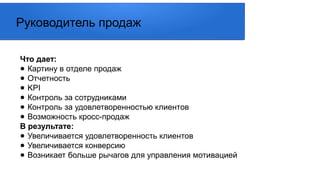 Что дает:
● Картину в отделе продаж
● Отчетность
● KPI
● Контроль за сотрудниками
● Контроль за удовлетворенностью клиентов
● Возможность кросс-продаж
В результате:
● Увеличивается удовлетворенность клиентов
● Увеличивается конверсию
● Возникает больше рычагов для управления мотивацией
Руководитель продаж
 