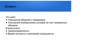 Что дает:
● Упрощение общения с продажами
● Улучшение коммерческих условий за счет прозрачных
объемов
В результате:
● Удовлетворенность
● Время контакта с компанией сокращается
Клиент
 