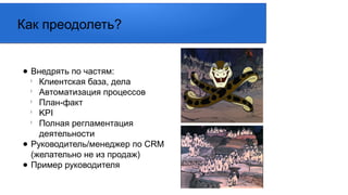 ● Внедрять по частям:
l
Клиентская база, дела
l
Автоматизация процессов
l
План-факт
l
KPI
l
Полная регламентация
деятельности
● Руководитель/менеджер по CRM
(желательно не из продаж)
● Пример руководителя
Как преодолеть?
 
