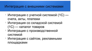 l
Интеграция с учетной системой (1С) —
счета, акты, платежи
l
Интеграция со складской системой
(1С) — каталог товаров
l
Интеграция с производственной
системой
l
Интеграция с сайтом, рекламными
площадками
Интеграция с внешними системами
 