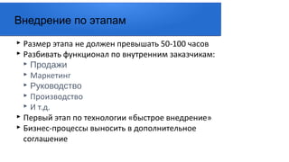 ▸ Размер этапа не должен превышать 50-100 часов
▸ Разбивать функционал по внутренним заказчикам:
▸ Продажи
▸ Маркетинг
▸ Руководство
▸ Производство
▸ И т.д.
▸ Первый этап по технологии «быстрое внедрение»
▸ Бизнес-процессы выносить в дополнительное
соглашение
Внедрение по этапам
 