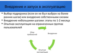 ▸ Выбор подрядчика (если он не был выбран на более
ранних шагах) или внедрение собственными силами
▸ Внедрение небольшими шагами: этапы по 1-2 месяца
▸ Опытная эксплуатация на ограниченных группах
пользователей
Внедрение и запуск в эксплуатацию
 