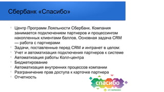 l
Центр Программ Лояльности Сбербанк. Компания
занимается подключением партнеров и процессингом
накопленных клиентами баллов. Основная задача CRM
— работа с партнерами
l
Задачи, поставленные перед CRM и интранет в целом:
l
Учет и автоматизация подключения партнеров к системе
l
Автоматизация работы Колл-центра
l
Бюджетирование
l
Автоматизация внутренних процессов компании
l
Разграничение прав доступа к карточке партнера
l
Отчетность
Сбербанк «Спасибо»
 