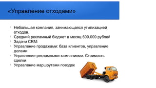 l
Небольшая компания, занимающаяся утилизацией
отходов.
l
Средний рекламный бюджет в месяц 500.000 рублей
l
Задачи CRM:
l
Управление продажами: база клиентов, управление
делами
l
Управление рекламными кампаниями. Стоимость
сделки
l
Управление маршрутами поездок
«Управление отходами»
 