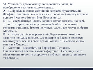 51. Установіть хронологічну послідовність подій, які
відображено в цитованих документах.
А «...Прибув до Києва святійший патріарх єрусалимський
Феофан....поставив і висвятив на митрополію Київську чоловіка
гідного й чесного іменем Йов Борецький...»
Б «...Генералісимус Василь Голіцин сказав козакам, що царі,
згідно зі старим звичаєм, дозволили їм обрати вільними
голосами гетьмана. Згодом почулися голоси, що хочуть вибрати
Мазепу...»
В «...Через рік після перемоги під Берестечком повністю
загинуло польське військо. ...господарю ж Василю довелося
влаштовувати весілля своєї дочки Розанди з Тимошем, сином
гетьмана Хмеля...»
Г «Хортиця – місцевість на Борисфені. Тут князь
Вишневецький поставив колись фортецю... Середину цього
місця оточив муром та огорожею з дубів, зміцнених природою
та Богом....»
 