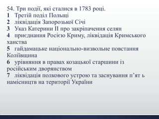 54. Три події, які сталися в 1783 році.
1 Третій поділ Польщі
2 ліквідація Запорозької Січі
3 Указ Катерини ІІ про закріпачення селян
4 приєднання Росією Криму, ліквідація Кримського
ханства
5 гайдамацьке національно-визвольне повстання
Коліївщина
6 урівняння в правах козацької старшини із
російським дворянством
7 ліквідація полкового устрою та заснування п’ят ь
намісництв на території України
 