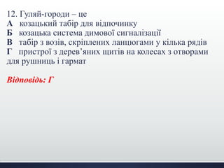 12. Гуляй-городи – це
А козацький табір для відпочинку
Б козацька система димової сигналізації
В табір з возів, скріплених ланцюгами у кілька рядів
Г пристрої з дерев’яних щитів на колесах з отворами
для рушниць і гармат
Відповідь: Г
 