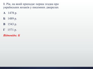 1. Рік, на який припадає перша згадка про
українських козаків у писемних джерелах
А 1478 р.
Б 1489 р.
В 1543 р.
Г 1571 р.
Відповідь: Б
 