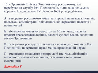 15. «Ординація Війську Запорозькому реєстровому, що
перебуває на службу Речі Посполитої», підписана польським
королем Владиславом IV Вазою в 1638 р., передбачала:
А утворення реєстрового козацтва з правом на незалежність від
польської адміністрації, звільненого від державних податків і
повинностей
Б збільшення козацького реєстру до 10 тис. чол., надання
козакам права землеволодіння, власної судової влади, володіння
містом Трахтемирів
В скасування реєстру та зрівняння в правах усіх козаків у Речі
Посполитій, повернення прав і майна православній церкві
Г зменшення козацького реєстру до 6 тис. чол., ліквідацію
виборності козацької старшини, скасування козацького
судочинства
Відповідь: Г
 