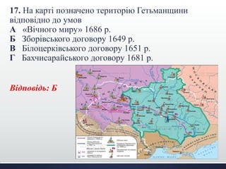 17. На карті позначено територію Гетьманщини
відповідно до умов
А «Вічного миру» 1686 р.
Б Зборівського договору 1649 р.
В Білоцерківського договору 1651 р.
Г Бахчисарайського договору 1681 р.
Відповідь: Б
 