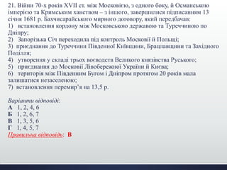 21. Війни 70-х років XVII ст. між Московією, з одного боку, й Османською
імперією та Кримським ханством – з іншого, завершилися підписанням 13
січня 1681 р. Бахчисарайського мирного договору, який передбачав:
1) встановлення кордону між Московською державою та Туреччиною по
Дніпру;
2) Запорізька Січ переходила під контроль Московії й Польщі;
3) приєднання до Туреччини Південної Київщини, Брацлавщини та Західного
Поділля;
4) утворення у складі трьох воєводств Великого князівства Руського;
5) приєднання до Московії Лівобережної України й Києва;
6) територія між Південним Бугом і Дніпром протягом 20 років мала
залишатися незаселеною;
7) встановлення перемир’я на 13,5 р.
Варіанти відповіді:
А 1, 2, 4, 6
Б 1, 2, 6, 7
В 1, 3, 5, 6
Г 1, 4, 5, 7
Правильна відповідь: В
 