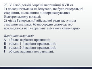 23. У Слобідській Україні наприкінці XVII ст.
1) посади гетьмана не існувало, не було генеральної
старшини, полковники підпорядковувалися
бєлгородському воєводі;
2) місце Генеральної військової ради заступила
старшинська рада; безпосереднє діловодство
покладалося на Генеральну військову канцелярію.
Варіанти відповіді:
А обидва варіанти правильні;
Б тільки 1-й варіант правильний;
В тільки 2-й варіант правильний;
Г обидва варіанти неправильні.
 