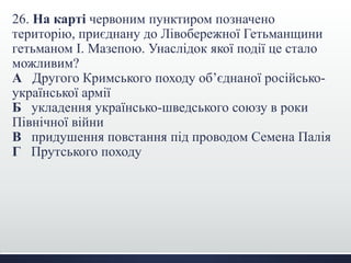 26. На карті червоним пунктиром позначено
територію, приєднану до Лівобережної Гетьманщини
гетьманом І. Мазепою. Унаслідок якої події це стало
можливим?
А Другого Кримського походу об’єднаної російсько-
української армії
Б укладення українсько-шведського союзу в роки
Північної війни
В придушення повстання під проводом Семена Палія
Г Прутського походу
 